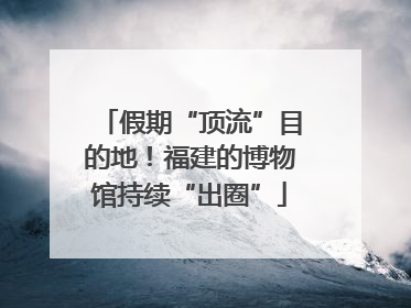 假期“顶流”目的地！福建的博物馆持续“出圈”