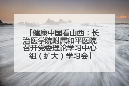 健康中国看山西：长治医学院附属和平医院召开党委理论学习中心组（扩大）学习会