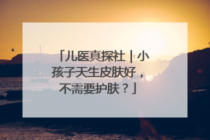 儿医真探社｜小孩子天生皮肤好，不需要护肤？