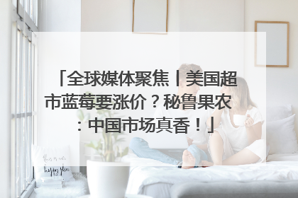 全球媒体聚焦丨美国超市蓝莓要涨价？秘鲁果农：中国市场真香！