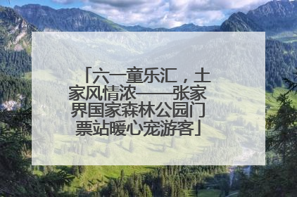 六一童乐汇，土家风情浓——张家界国家森林公园门票站暖心宠游客