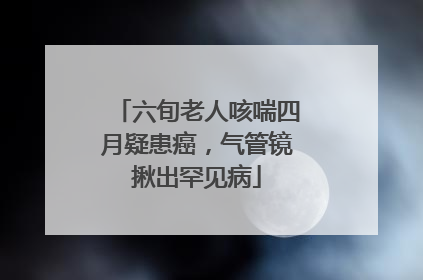 六旬老人咳喘四月疑患癌，气管镜揪出罕见病