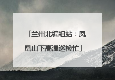 兰州北编组站：凤凰山下高温巡检忙
