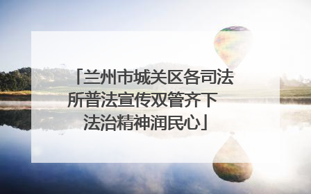 兰州市城关区各司法所普法宣传双管齐下 法治精神润民心