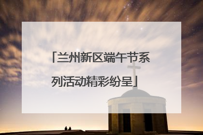 兰州新区端午节系列活动精彩纷呈