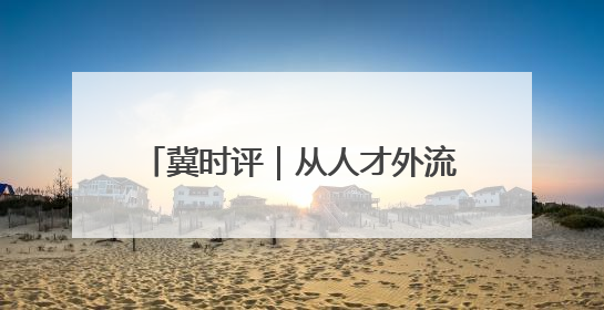冀时评｜从人才外流到聚才热土 河北打造招才引智“强磁场”