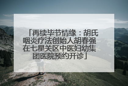 再续毕节情缘：胡氏咽炎疗法创始人胡春强在七星关区中医妇幼集团医院预约开诊