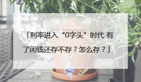利率进入“0字头”时代 有了闲钱还存不存？怎么存？