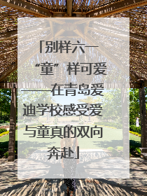 别样六一 “童”样可爱——在青岛爱迪学校感受爱与童真的双向奔赴