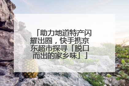 助力地道特产闪耀出圈，快手携京东超市探寻「脱口而出的家乡味」