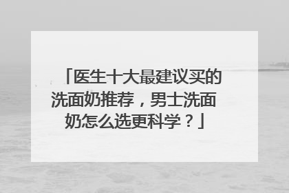 医生十大最建议买的洗面奶推荐，男士洗面奶怎么选更科学？