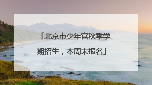 北京市少年宫秋季学期招生，本周末报名