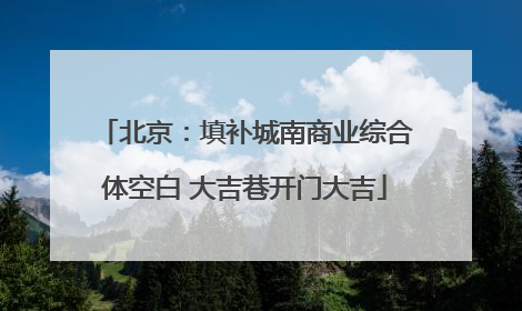 北京：填补城南商业综合体空白 大吉巷开门大吉