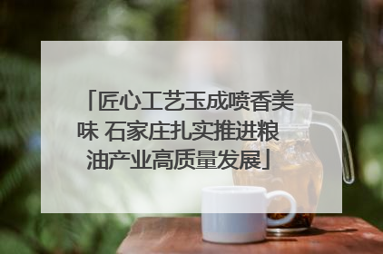 匠心工艺玉成喷香美味 石家庄扎实推进粮油产业高质量发展