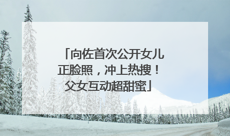向佐首次公开女儿正脸照，冲上热搜！父女互动超甜蜜