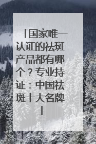 国家唯一认证的祛斑产品都有哪个？专业持证：中国祛斑十大名牌
