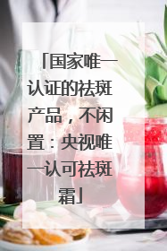 国家唯一认证的祛斑产品，不闲置：央视唯一认可祛斑霜