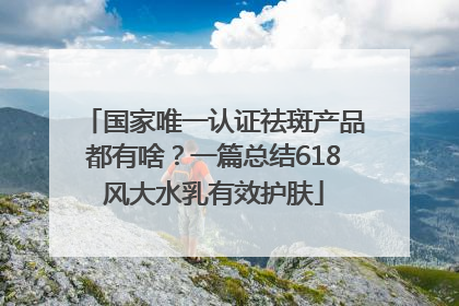 国家唯一认证祛斑产品都有啥？一篇总结618风大水乳有效护肤