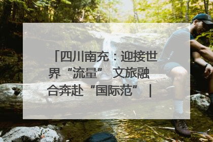 四川南充：迎接世界“流量” 文旅融合奔赴“国际范”｜话锦绣·说安逸