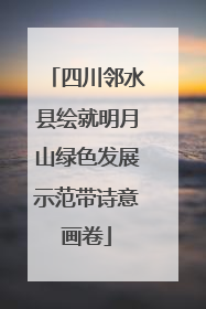 四川邻水县绘就明月山绿色发展示范带诗意画卷