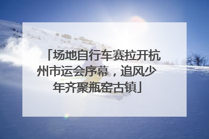 场地自行车赛拉开杭州市运会序幕，追风少年齐聚瓶窑古镇