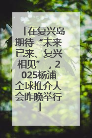 在复兴岛期待“未来已来、复兴相见”，2025杨浦全球推介大会昨晚举行