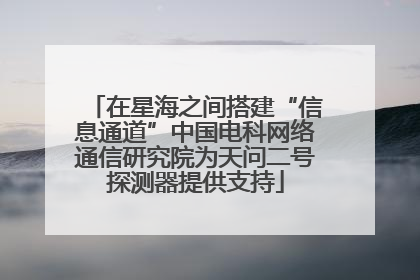 在星海之间搭建“信息通道”中国电科网络通信研究院为天问二号探测器提供支持