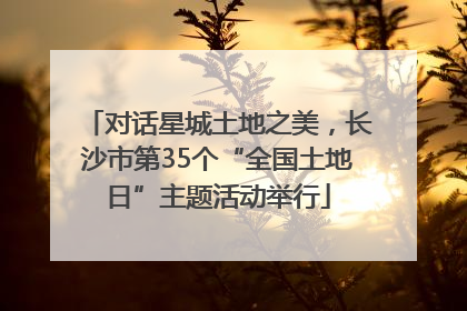 对话星城土地之美，长沙市第35个“全国土地日”主题活动举行