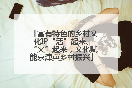 富有特色的乡村文化IP“活”起来、“火”起来，文化赋能京津冀乡村振兴