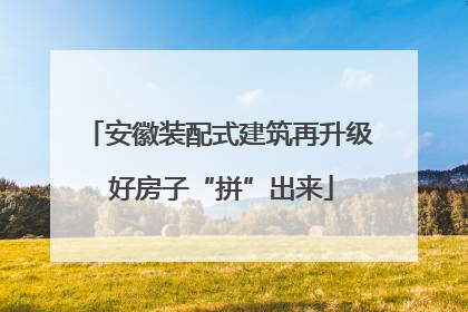 安徽装配式建筑再升级 好房子“拼”出来