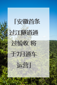安徽首条过江隧道通过验收 将于7月通车运营