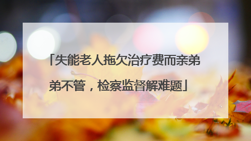 失能老人拖欠治疗费而亲弟弟不管，检察监督解难题