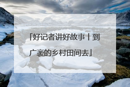 好记者讲好故事丨到广袤的乡村田间去