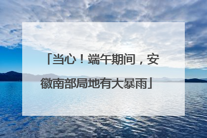 当心！端午期间，安徽南部局地有大暴雨