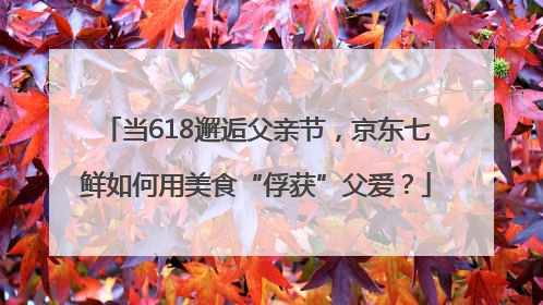 当618邂逅父亲节，京东七鲜如何用美食“俘获”父爱？