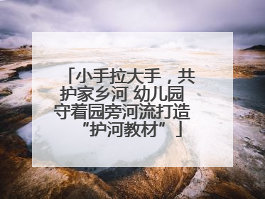 小手拉大手，共护家乡河 幼儿园守着园旁河流打造“护河教材”