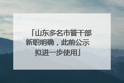 山东多名市管干部新职明确，此前公示拟进一步使用