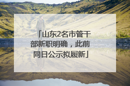 山东2名市管干部新职明确，此前同日公示拟履新