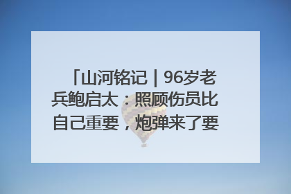 山河铭记｜96岁老兵鲍启太：照顾伤员比自己重要，炮弹来了要趴在他们身上