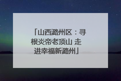 山西潞州区：寻根炎帝老顶山 走进幸福新潞州