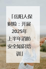 岳阳人保财险：开展2025年上半年消防安全知识培训