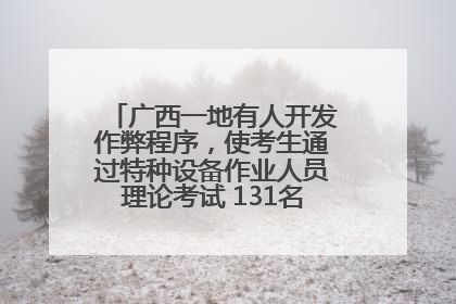 广西一地有人开发作弊程序，使考生通过特种设备作业人员理论考试 131名考生证书被撤销