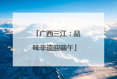 广西三江：品味非遗迎端午