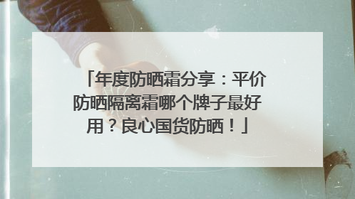 年度防晒霜分享：平价防晒隔离霜哪个牌子最好用？良心国货防晒！