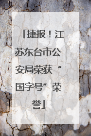 捷报！江苏东台市公安局荣获“国字号”荣誉