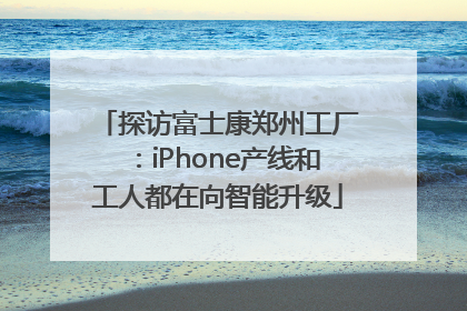 探访富士康郑州工厂：iPhone产线和工人都在向智能升级