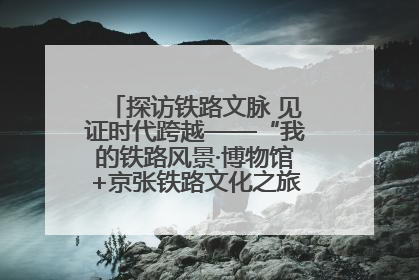 探访铁路文脉 见证时代跨越——“我的铁路风景·博物馆+京张铁路文化之旅”活动在京启动