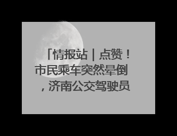 情报站｜点赞！市民乘车突然晕倒，济南公交驾驶员和乘客热心相助