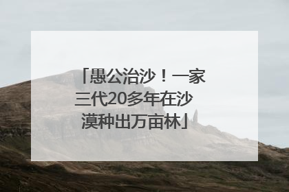 愚公治沙！一家三代20多年在沙漠种出万亩林