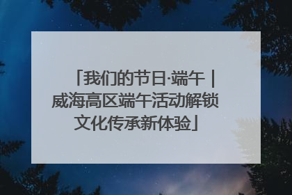 我们的节日·端午｜威海高区端午活动解锁文化传承新体验